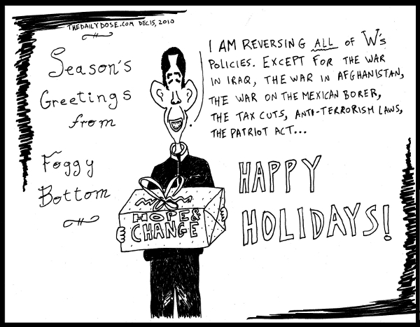 Season's Greetings from Foggy Bottom. Obama: I'm reversing all of W's policies. Except for the war in Iraq, the war in Afghanistan, the war on the Mexican border, the 
tax cuts, anti terrorism laws, the Patriot Act ... Happy Holidays! from TheDailyDose.com